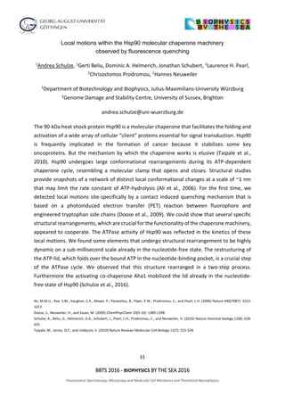 31
BBTS 2016 - BIOPHYSICS BY THE SEA 2016
Fluorescence Spectroscopy, Microscopy and Molecular Cell Mechanics and Theoretical Neurophysics
Local motions within the Hsp90 molecular chaperone machinery
observed by fluorescence quenching
1Andrea Schulze, 1Gerti Beliu, Dominic A. Helmerich, Jonathan Schubert, 2Laurence H. Pearl,
2Chrisostomos Prodromou, 1Hannes Neuweiler
1Department of Biotechnology and Biophysics, Julius-Maximilians-University Würzburg
2Genome Damage and Stability Centre, University of Sussex, Brighton
andrea.schulze@uni-wuerzburg.de
The 90-kDa heat shock protein Hsp90 is a molecular chaperone that facilitates the folding and
activation of a wide array of cellular “client” proteins essential for signal transduction. Hsp90
is frequently implicated in the formation of cancer because it stabilizes some key
oncoproteins. But the mechanism by which the chaperone works is elusive (Taipale et al.,
2010). Hsp90 undergoes large conformational rearrangements during its ATP-dependent
chaperone cycle, resembling a molecular clamp that opens and closes. Structural studies
provide snapshots of a network of distinct local conformational changes at a scale of ~1 nm
that may limit the rate constant of ATP-hydrolysis (Ali et al., 2006). For the first time, we
detected local motions site-specifically by a contact induced quenching mechanism that is
based on a photoinduced electron transfer (PET) reaction between fluorophore and
engineered tryptophan side chains (Doose et al., 2009). We could show that several specific
structural rearrangements, which are crucial for the functionality of the chaperone machinery,
appeared to cooperate. The ATPase activity of Hsp90 was reflected in the kinetics of these
local motions. We found some elements that undergo structural rearrangement to be highly
dynamic on a sub-millisecond scale already in the nucleotide-free state. The restructuring of
the ATP-lid, which folds over the bound ATP in the nucleotide-binding pocket, is a crucial step
of the ATPase cycle. We observed that this structure rearranged in a two-step process.
Furthermore the activating co-chaperone Aha1 mobilized the lid already in the nucleotide-
free state of Hsp90 (Schulze et al., 2016).
Ali, M.M.U., Roe, S.M., Vaughan, C.K., Meyer, P., Panaretou, B., Piper, P.W., Prodromou, C., and Pearl, L.H. (2006) Nature 440(7087): 1013-
1017.
Doose, S., Neuweiler, H., and Sauer, M. (2009) ChemPhysChem 10(9-10): 1389-1398.
Schulze, A., Beliu, G., Helmerich, D.A., Schubert, J., Pearl, L.H., Prodromou, C., and Neuweiler, H. (2016) Nature chemical biology 12(8): 628-
635
Taipale, M., Jarosz, D.F., and Lindquist, S. (2010) Nature Reviews Molecular Cell Biology 11(7): 515-528.
 