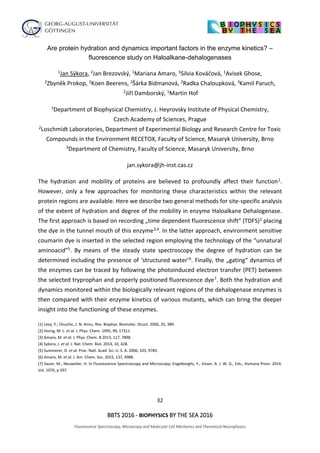 32
BBTS 2016 - BIOPHYSICS BY THE SEA 2016
Fluorescence Spectroscopy, Microscopy and Molecular Cell Mechanics and Theoretical Neurophysics
Are protein hydration and dynamics important factors in the enzyme kinetics? –
fluorescence study on Haloalkane-dehalogenases
1Jan Sýkora, 2Jan Brezovský, 1Mariana Amaro, 3Silvia Kováčová, 1Avisek Ghose,
2Zbyněk Prokop, 2Koen Beerens, 2Šárka Bidmanová, 2Radka Chaloupková, 3Kamil Paruch,
2Jiří Damborský, 1Martin Hof
1Department of Biophysical Chemistry, J. Heyrovsky Institute of Physical Chemistry,
Czech Academy of Sciences, Prague
2Loschmidt Laboratories, Department of Experimental Biology and Research Centre for Toxic
Compounds in the Environment RECETOX, Faculty of Science, Masaryk University, Brno
3Department of Chemistry, Faculty of Science, Masaryk University, Brno
jan.sykora@jh-inst.cas.cz
The hydration and mobility of proteins are believed to profoundly affect their function1.
However, only a few approaches for monitoring these characteristics within the relevant
protein regions are available. Here we describe two general methods for site-specific analysis
of the extent of hydration and degree of the mobility in enzyme Haloalkane Dehalogenase.
The first approach is based on recording „time dependent fluorescence shift“ (TDFS)2 placing
the dye in the tunnel mouth of this enzyme3,4. In the latter approach, environment sensitive
coumarin dye is inserted in the selected region employing the technology of the “unnatural
aminoacid”5. By means of the steady state spectroscopy the degree of hydration can be
determined including the presence of ‘structured water’6. Finally, the „gating“ dynamics of
the enzymes can be traced by following the photoinduced electron transfer (PET) between
the selected tryprophan and properly positioned fluorescence dye7. Both the hydration and
dynamics monitored within the biologically relevant regions of the dehalogenase enzymes is
then compared with their enzyme kinetics of various mutants, which can bring the deeper
insight into the functioning of these enzymes.
[1] Levy, Y.; Onuchic, J. N. Annu. Rev. Biophys. Biomolec. Struct. 2006, 35, 389.
[2] Horng, M. L. et al. J. Phys. Chem. 1995, 99, 17311.
[3] Amaro, M. et al. J. Phys. Chem. B 2013, 117, 7898.
[4] Sykora, J. et al. J. Nat. Chem. Biol. 2014, 10, 428.
[5] Summerer, D. et al. Proc. Natl. Acad. Sci. U. S. A. 2006, 103, 9785.
[6] Amaro, M. et al. J. Am. Chem. Soc. 2015, 137, 4988.
[7] Sauer, M.; Neuweiler, H. In Fluorescence Spectroscopy and Microscopy; Engelborghs, Y., Visser, A. J. W. G., Eds.; Humana Press: 2014;
Vol. 1076, p 597.
 