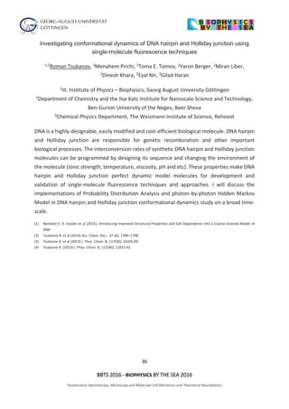 36
BBTS 2016 - BIOPHYSICS BY THE SEA 2016
Fluorescence Spectroscopy, Microscopy and Molecular Cell Mechanics and Theoretical Neurophysics
Investigating conformational dynamics of DNA hairpin and Holliday junction using
single-molecule fluorescence techniques
1,2Roman Tsukanov, 3Menahem Pirchi, 2Toma E. Tomov, 2Yaron Berger, 2Miran Liber,
2Dinesh Khara, 2Eyal Nir, 3Gilad Haran
1III. Institute of Physics – Biophysics, Georg August University Göttingen
2Department of Chemistry and the Ilse Katz Institute for Nanoscale Science and Technology,
Ben-Gurion University of the Negev, Beer Sheva
3Chemical Physics Department, The Weizmann Institute of Science, Rehovot
DNA is a highly-designable, easily modified and cost-efficient biological molecule. DNA hairpin
and Holliday junction are responsible for genetic recombination and other important
biological processes. The interconversion rates of synthetic DNA hairpin and Holliday junction
molecules can be programmed by designing its sequence and changing the environment of
the molecule (ionic strength, temperature, viscosity, pH and etc). These properties make DNA
hairpin and Holliday junction perfect dynamic model molecules for development and
validation of single-molecule fluorescence techniques and approaches. I will discuss the
implementations of Probability Distribution Analysis and photon-by-photon Hidden Markov
Model in DNA hairpin and Holliday junction conformational dynamics study on a broad time-
scale.
(1) Benedict E. K. Snodin et al (2015), Introducing Improved Structural Properties and Salt Dependence into a Coarse-Grained Model of
DNA
(2) Tsukanov R. et al (2014) Acc. Chem. Res., 47 (6), 1789–1798.
(3) Tsukanov R. et al (2013) J. Phys. Chem. B, 117(50), 16105-09.
(4) Tsukanov R. (2013) J. Phys. Chem. B, 117(40), 11932-42
 