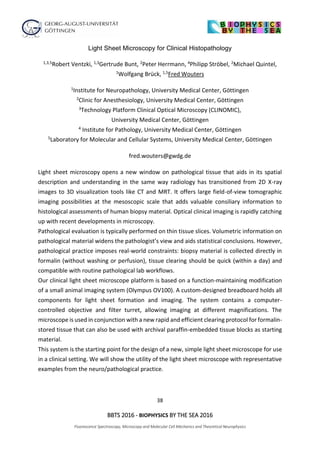 38
BBTS 2016 - BIOPHYSICS BY THE SEA 2016
Fluorescence Spectroscopy, Microscopy and Molecular Cell Mechanics and Theoretical Neurophysics
Light Sheet Microscopy for Clinical Histopathology
1,3,5Robert Ventzki, 1,3Gertrude Bunt, 2Peter Herrmann, 4Philipp Ströbel, 2Michael Quintel,
1Wolfgang Brück, 1,5Fred Wouters
1Institute for Neuropathology, University Medical Center, Göttingen
2Clinic for Anesthesiology, University Medical Center, Göttingen
3Technology Platform Clinical Optical Microscopy (CLINOMIC),
University Medical Center, Göttingen
4 Institute for Pathology, University Medical Center, Göttingen
5Laboratory for Molecular and Cellular Systems, University Medical Center, Göttingen
fred.wouters@gwdg.de
Light sheet microscopy opens a new window on pathological tissue that aids in its spatial
description and understanding in the same way radiology has transitioned from 2D X-ray
images to 3D visualization tools like CT and MRT. It offers large field-of-view tomographic
imaging possibilities at the mesoscopic scale that adds valuable consiliary information to
histological assessments of human biopsy material. Optical clinical imaging is rapidly catching
up with recent developments in microscopy.
Pathological evaluation is typically performed on thin tissue slices. Volumetric information on
pathological material widens the pathologist’s view and aids statistical conclusions. However,
pathological practice imposes real-world constraints: biopsy material is collected directly in
formalin (without washing or perfusion), tissue clearing should be quick (within a day) and
compatible with routine pathological lab workflows.
Our clinical light sheet microscope platform is based on a function-maintaining modification
of a small animal imaging system (Olympus OV100). A custom-designed breadboard holds all
components for light sheet formation and imaging. The system contains a computer-
controlled objective and filter turret, allowing imaging at different magnifications. The
microscope is used in conjunction with a new rapid and efficient clearing protocol for formalin-
stored tissue that can also be used with archival paraffin-embedded tissue blocks as starting
material.
This system is the starting point for the design of a new, simple light sheet microscope for use
in a clinical setting. We will show the utility of the light sheet microscope with representative
examples from the neuro/pathological practice.
 