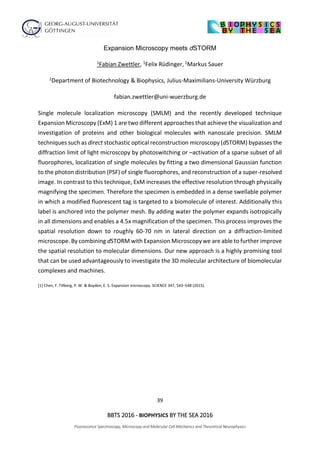 39
BBTS 2016 - BIOPHYSICS BY THE SEA 2016
Fluorescence Spectroscopy, Microscopy and Molecular Cell Mechanics and Theoretical Neurophysics
Expansion Microscopy meets dSTORM
1Fabian Zwettler, 1Felix Rüdinger, 1Markus Sauer
1Department of Biotechnology & Biophysics, Julius-Maximilians-University Würzburg
fabian.zwettler@uni-wuerzburg.de
Single molecule localization microscopy (SMLM) and the recently developed technique
Expansion Microscopy (ExM) 1 are two different approaches that achieve the visualization and
investigation of proteins and other biological molecules with nanoscale precision. SMLM
techniques such as direct stochastic optical reconstruction microscopy (dSTORM) bypasses the
diffraction limit of light microscopy by photoswitching or –activation of a sparse subset of all
fluorophores, localization of single molecules by fitting a two dimensional Gaussian function
to the photon distribution (PSF) of single fluorophores, and reconstruction of a super-resolved
image. In contrast to this technique, ExM increases the effective resolution through physically
magnifying the specimen. Therefore the specimen is embedded in a dense swellable polymer
in which a modified fluorescent tag is targeted to a biomolecule of interest. Additionally this
label is anchored into the polymer mesh. By adding water the polymer expands isotropically
in all dimensions and enables a 4.5x magnification of the specimen. This process improves the
spatial resolution down to roughly 60-70 nm in lateral direction on a diffraction-limited
microscope. By combining dSTORM with Expansion Microscopy we are able to further improve
the spatial resolution to molecular dimensions. Our new approach is a highly promising tool
that can be used advantageously to investigate the 3D molecular architecture of biomolecular
complexes and machines.
[1] Chen, F. Tillberg, P. W. & Boyden, E. S. Expansion microscopy. SCIENCE 347, 543–548 (2015).
 