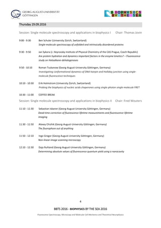 4
BBTS 2016 - BIOPHYSICS BY THE SEA 2016
Fluorescence Spectroscopy, Microscopy and Molecular Cell Mechanics and Theoretical Neurophysics
Thursday 29.09.2016
Session: Single molecule spectroscopy and applications in biophysics I Chair: Thomas Jovin
9:00 - 9:30 Ben Schuler (University Zürich, Switzerland)
Single-molecule spectroscopy of unfolded and intrinsically disordered proteins
9:30 - 9:50 Jan Sykora (J. Heyrovsky Institute of Physical Chemistry of the CAS Prague, Czech Republic)
Are protein hydration and dynamics important factors in the enzyme kinetics? – Fluorescence
study on Haloalkane-dehalogenases
9:50 - 10:10 Roman Tsukanow (Georg-August-University Göttingen, Germany)
Investigating conformational dynamics of DNA hairpin and Holliday junction using single-
molecule fluorescence techniques
10:10 - 10:30 Erik Holmstrom (University Zürich, Switzerland)
Probing the biophysics of nucleic acids chaperones using single-photon single-molecule FRET
10:30 - 11:00 COFFEE BREAK
Session: Single molecule spectroscopy and applications in biophysics II Chair: Fred Wouters
11:10 - 11:30 Sebastian Isbaner (Georg-August-University Göttingen, Germany)
Dead-time correction of fluorescence lifetime measurements and fluorescence lifetime
imaging
11:30 - 11:50 Alexey Chizhik (Georg-August-University Göttingen, Germany)
The fluorophore out of anything
11:50 - 12:10 Ingo Gregor (Georg-August-University Göttingen, Germany)
Non-linear image scanning microscopy
12:10 - 12:30 Daja Ruhland (Georg-August-University Göttingen, Germany)
Determining absolute values of fluorescence quantum yield using a nanocavity
 