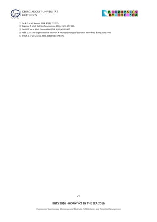 42
BBTS 2016 - BIOPHYSICS BY THE SEA 2016
Fluorescence Spectroscopy, Microscopy and Molecular Cell Mechanics and Theoretical Neurophysics
[1] Yiu A. P. et al. Neuron 2014, 83(3): 722-735.
[2] Rogerson T. et al. Nat Rev Neuroscience 2014, 15(3): 157-169.
[3] Tetzlaff C. et al. PLoS Comput Biol 2013, 9(10):e1003307.
[4] Hebb, D. O.: The organization of behavior: A neuropsychological approach. John Wiley &amp; Sons 1949
[5] Wills T. J. et al. Science 2005, 308(5723): 873-876.
 