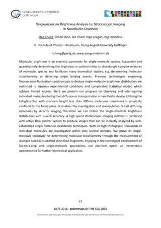 47
BBTS 2016 - BIOPHYSICS BY THE SEA 2016
Fluorescence Spectroscopy, Microscopy and Molecular Cell Mechanics and Theoretical Neurophysics
Single-molecule Brightness Analysis by Stroboscopic Imaging
in Nanofluidic-Channels
Hao Cheng, Simon Stein, Jan Thiart, Ingo Gregor, Jörg Enderlein
III. Institute of Physics – Biophysics, Georg-August-University Göttingen
hcheng@gwdg.de, www.joerg-enderlein.de
Molecular brightness is an essential parameter for single-molecule studies. Accurately and
quantitatively determining the brightness in solution helps to disentangle complex mixtures
of molecular species and facilitates many biomedical studies, e.g. determining molecular
stoichiometry or detecting single binding events. Previous technologies employing
fluorescence-fluctuation-spectroscopy to deduce single-molecule brightness distribution are
restricted to rigorous experimental conditions and complicated statistical model, which
achieve limited success. Here we present our progress on observing and interrogating
individual molecules during their diffusion or transportation in nanofluidic-device. Utilizing the
full-glass-chip with channels height less than 200nm, molecular movement is physically
confined to the focus plane. It enables the investigation and manipulation of fast diffusing
molecules by directly imaging, therefore we can obtain the single-molecule brightness
distribution with superb accuracy. A high-speed stroboscopic imaging method is combined
with active flow control system to produce images that can be instantly analyzed by well-
established single-molecule localization techniques. With its high-throughput, thousands of
individual molecules are investigated within only several minutes. We prove its single-
molecule sensitivity for determining molecular stoichiometry through the measurement of
multiple Atto647N-labelled short DNA fragments. Enjoying in the convergent development of
lab-on-a-chip and single-molecule approaches, our platform opens up tremendous
opportunities for further biomedical application.
 
