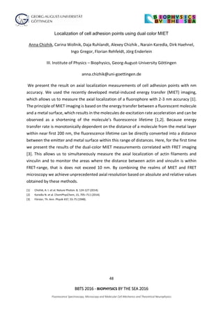 48
BBTS 2016 - BIOPHYSICS BY THE SEA 2016
Fluorescence Spectroscopy, Microscopy and Molecular Cell Mechanics and Theoretical Neurophysics
Localization of cell adhesion points using dual color MIET
Anna Chizhik, Carina Wollnik, Daja Ruhlandt, Alexey Chizhik , Narain Karedla, Dirk Haehnel,
Ingo Gregor, Florian Rehfeldt, Jörg Enderlein
III. Institute of Physics – Biophysics, Georg-August-University Göttingen
anna.chizhik@uni-goettingen.de
We present the result on axial localization measurements of cell adhesion points with nm
accuracy. We used the recently developed metal-induced energy transfer (MIET) imaging,
which allows us to measure the axial localization of a fluorophore with 2-3 nm accuracy [1].
The principle of MIET imaging is based on the energy transfer between a fluorescent molecule
and a metal surface, which results in the molecules de-excitation rate acceleration and can be
observed as a shortening of the molecule’s fluorescence lifetime [1,2]. Because energy
transfer rate is monotonically dependent on the distance of a molecule from the metal layer
within near first 200 nm, the fluorescence lifetime can be directly converted into a distance
between the emitter and metal surface within this range of distances. Here, for the first time
we present the results of the dual-color MIET measurements correlated with FRET imaging
[3]. This allows us to simultaneously measure the axial localization of actin filaments and
vinculin and to monitor the areas where the distance between actin and vinculin is within
FRET-range, that is does not exceed 10 nm. By combining the realms of MIET and FRET
microscopy we achieve unprecedented axial resolution based on absolute and relative values
obtained by these methods.
[1] Chizhik, A. I. et al. Nature Photon. 8, 124-127 (2014).
[2] Karedla N. et al. ChemPhysChem, 15, 705–711 (2014).
[3] Förster, Th. Ann. Physik 437, 55-75 (1948).
 