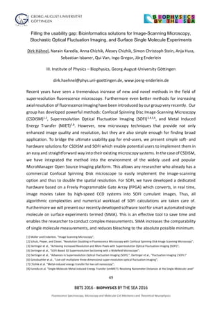 49
BBTS 2016 - BIOPHYSICS BY THE SEA 2016
Fluorescence Spectroscopy, Microscopy and Molecular Cell Mechanics and Theoretical Neurophysics
Filling the usability gap: Bioinformatics solutions for Image-Scanning Microscopy,
Stochastic Optical Fluctuation Imaging, and Surface Single Molecule Experiments
Dirk Hähnel, Narain Karedla, Anna Chizhik, Alexey Chizhik, Simon Christoph Stein, Anja Huss,
Sebastian Isbaner, Qui Van, Ingo Gregor, Jörg Enderlein
III. Institute of Physics – Biophysics, Georg-August-University Göttingen
dirk.haehnel@phys.uni-goettingen.de, www.joerg-enderlein.de
Recent years have seen a tremendous increase of new and novel methods in the field of
superresolution fluorescence microscopy. Furthermore even better methods for increasing
axial resolution of fluorescence imaging have been introduced by our group very recently. Our
group has developed powerful methods: Confocal Spinning Disc Image-Scanning Microscopy
(CSDISM)1,2, Superresolution Optical Fluctuation Imaging (SOFI)3,4,5,6, and Metal Induced
Energy Transfer (MIET)7,8. However, new microscopy techniques that provide not only
enhanced image quality and resolution, but they are also simple enough for finding broad
application. To bridge the ultimate usability gap for end-users, we present simple soft- and
hardware solutions for CSDISM and SOFI which enable potential users to implement them in
an easy and straightforward way into their existing microscopy systems. In the case of CSDISM,
we have integrated the method into the environment of the widely used and popular
MicroManager Open Source Imaging platform. This allows any researcher who already has a
commercial Confocal Spinning Disk microscope to easily implement the image-scanning
option and thus to double the spatial resolution. For SOFI, we have developed a dedicated
hardware based on a Freely Programmable Gate Array (FPGA) which converts, in real time,
image movies taken by high-speed CCD systems into SOFI cumulant images. Thus, all
algorithmic complexities and numerical workload of SOFI calculations are taken care of.
Furthermore we will present our recently developed software tool for smart automated single
molecule on surface experiments termed (SIMA). This is an effective tool to save time and
enables the researcher to conduct complex measurements. SIMA increases the comparability
of single molecule measurements, and reduces bleaching to the absolute possible minimum.
[1] Müller and Enderlein, “Image Scanning Microscopy”;
[2] Schulz, Pieper, and Clever, “Resolution Doubling in Fluorescence Microscopy with Confocal Spinning-Disk Image Scanning Microscopy”;
[3] Dertinger et al., “Achieving Increased Resolution and More Pixels with Superresolution Optical Fluctuation Imaging (SOFI)”;
[4] Dertinger et al., “SOFI-Based 3D Superresolution Sectioning with a Widefield Microscope”;
[5] Dertinger et al., “Advances in Superresolution Optical Fluctuation Imaging (SOFI).”; Dertinger et al., “Fluctuation Imaging ( SOFI )”
[6] Geissbuehler et.al., “Live-cell multiplane three-dimensional super-resolution optical fluctuation imaging”;
[7] Chizhik et.al. “Metal-induced energy transfer for live cell nanoscopy”;
[8] Karedla et.al. “Single-Molecule Metal-Induced Energy Transfer (smMIET): Resolving Nanometer Distances at the Single-Molecule Level”
 