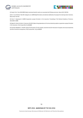 51
BBTS 2016 - BIOPHYSICS BY THE SEA 2016
Fluorescence Spectroscopy, Microscopy and Molecular Cell Mechanics and Theoretical Neurophysics
[1] Yang G, Pan F, Gan WB (2009) Stably maintained dendritic spines are associated with lifelong memories. Nature 462: 920-924.
[2] Xu T, Yu X, Perlik AJ, Tobin WF, Zweig JA, et al. (2009) Rapid formation and selective stabilization of synapses for enduring motor memories.
Nature 462: 915-919
[3] Fares T, Stepanyants A (2009) Cooperative synapse formation in the neocortex. Proceedings of the National Academy of Sciences.
106:16463–16468.
[4] Deger M, Helias M, Rotter S, Diesmann M.(2012) Spike-timing dependence of structural plasticity explains cooperative synapse formation
in the neocortex. PLoS Comput Biol. 8:e1002689.
[5] Fauth M, Wörgötter F, Tetzlaff C (2015) The formation of multi-synaptic connections by the interaction of synaptic and structural plasticity
and their functional consequences, PLOS Comput Biol. 11(1):e1004031
 