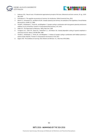 55
BBTS 2016 - BIOPHYSICS BY THE SEA 2016
Fluorescence Spectroscopy, Microscopy and Molecular Cell Mechanics and Theoretical Neurophysics
1. Anderson, M.L.: Neural reuse: A fundamental organizational principle of the brain. Behavioral and brain sciences, 33. Jg., 4:245-
266, 2010.
2. Eichenbaum H.: The cognitive neuroscience of memory: An introduction. Oxford University Press, 2012.
3. Martin S.J., Grimwood P.D., and Morris R.G.M.: Synaptic plasticity and memory: An evaluation of the hypothesis. Annual Review
Neuroscience, 23:649-711, 2000.
4. Tetzlaff C., Kolodziejski C., Timme M., and Wörgötter F.: Synaptic scaling in combination with many generic plasticity mechanisms
stabilizes circuit connectivity. Frontiers in Computational Neuroscience, 5:47, 2011.
5. Hebb D.O.: The Organization of Behaviour. Wiley, New York, 1949.
6. Turrigiano G.G., Leslie K.R., Desai N.S., Rutherford L.C., and Nelson S.B.: Activity-dependent scaling of quantal amplitude in
neocortical neurons. Nature, 391:892-896, 1998.
7. Tetzlaff, C., Kolodziejski, C., Timme, M., and Wörgötter, F.: Analysis of synaptic scaling in combination with hebbian plasticity in
several simple networks. Frontiers in computational neuroscience, 6:36, 2012.
8. Gagne, R.M.: The Conditions of Learning. Holt, Rinehart and Winston. Inc., New York, l970 (1965).
 