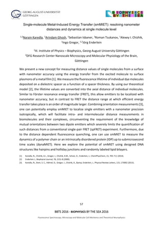57
BBTS 2016 - BIOPHYSICS BY THE SEA 2016
Fluorescence Spectroscopy, Microscopy and Molecular Cell Mechanics and Theoretical Neurophysics
Single-molecule Metal-Induced Energy Transfer (smMIET): resolving nanometer
distances and dynamics at single molecule level
1,2Narain Karedla, 1Arindam Ghosh, 1Sebastian Isbaner, 1Roman Tsukanov, 1Alexey I. Chizhik,
1Ingo Gregor, 1,2Jörg Enderlein
1III. Institute of Physics – Biophysics, Georg August University Göttingen
2DFG Research Center Nanoscale Microscopy and Molecular Physiology of the Brain,
Göttingen
We present a new concept for measuring distance values of single molecules from a surface
with nanometer accuracy using the energy transfer from the excited molecule to surface
plasmons of a metal film [1]. We measure the fluorescence lifetime of individual dye molecules
deposited on a dielectric spacer as a function of a spacer thickness. By using our theoretical
model [2], the lifetime values are converted into the axial distance of individual molecules.
Similar to Förster resonance energy transfer (FRET), this allow emitters to be localized with
nanometer accuracy, but in contrast to FRET the distance range at which efficient energy
transfer takes place is an order of magnitude larger. Combining orientation measurements [3],
one can potentially employ smMIET to localize single emitters with a nanometer precision
isotropically, which will facilitate intra- and intermolecular distance measurements in
biomolecules and their complexes, circumventing the requirement of the knowledge of
mutual orientations between two dipole emitters which severely limits the quantification of
such distances from a conventional single-pair FRET (spFRET) experiment. Furthermore, due
to the distance dependent fluorescence quenching, one can use smMIET to measure the
dynamics of a polymer chain or an intrinsically disordered protein (IDP) up to submicrosecond
time scales (dynaMIET). Here we explore the potential of smMIET using designed DNA
structures like hairpins and holliday junctions and randomly labeled lipid bilayers.
[1] Karedla, N., Chizhik, A.I., Gregor, I., Chizhik, A.M., Schulz, O., Enderlein, J., ChemPhysChem, 15, 705-711 (2014).
[2] Enderlein J., Biophyical Journal, 78, 2151-8 (2000).
[3] Karedla, N., Stein, S. C., Hähnel, D., Gregor, I., Chizhik, A., &amp; Enderlein, J., Physical Review Letters, 115, 173002 (2015).
 