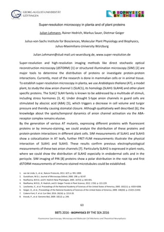 63
BBTS 2016 - BIOPHYSICS BY THE SEA 2016
Fluorescence Spectroscopy, Microscopy and Molecular Cell Mechanics and Theoretical Neurophysics
Super-resolution microscopy in planta and of plant proteins
Julian Lehmann, Rainer Hedrich, Markus Sauer, Dietmar Geiger
Julius-von-Sachs Institute for Biosciences, Molecular Plant Physiology and Biophysics,
Julius-Maximilians-University Würzburg
Julian.Lehmann@stud-mail.uni-wuerzburg.de, www.super-resolution.de
Super-resolution and high-resolution imaging methods like direct stochastic optical
reconstruction microscopy (dSTORM) [1] or structured illumination microscopy (SIM) [2] are
major tools to determine the distribution of proteins or investigate protein-protein
interactions. Currently, most of the research is done in mammalian cells or in animal tissue.
To establish super-resolution microscopy in planta, we use Arabidopsis thaliana (AT), a model
plant, to study the slow anion channel 1 (SLAC1), its homologs (SLAH1-SLAH4) and other plant
specific proteins. The SLAC/ SLAH family is known to be addressed by a multitude of stimuli,
including stress hormones [3, 4]. Under drought S-type anion channels in guard cells are
stimulated by abscisic acid (ABA) [5], which triggers a decrease in cell volume and turgor
pressure and thereby causing stomatal closure. Although qualitatively well described [6], the
knowledge about the spatio/temporal dynamics of anion channel activation via the ABA-
receptor complex remains elusive.
By the generation of various AT mutants, expressing different proteins with fluorescent
proteins or by immuno-staining, we could analyze the distribution of these proteins and
protein-protein interactions in different plant cells. SIM measurements of SLAH1 and SLAH3
show a colocalization in AT leafs, further FRET-FLIM measurements illustrate the physical
interaction of SLAH1 and SLAH3. These results confirm previous electrophysiological
measurements of these two anion channels [7]. Particularly SLAH2 is expressed in plant roots,
where we could show the distribution of SLAH2 especially in endodermal cells and in the
pericycle. SIM imaging of PIN [8] proteins show a polar distribution in the root tip and first
dSTORM measurements of immuno-stained microtubules could be established.
1. van de Linde, S., et al., Nature Protocols, 2011. 6(7): p. 991-1009.
2. Gustafsson, M.G.L. Journal of Microscopy-Oxford, 2000. 198: p. 82-87.
3. Roelfsema, M.R.G. and R. Hedrich New Phytologist, 2005. 167(3): p. 665-691.
4. Roelfsema, M.R.G., R. Hedrich, and D. Geiger Trends in Plant Science, 2012. 17(4): p. 221-229.
5. Levchenko, V., et al. Proceedings of the National Academy of Sciences of the United States of America, 2005. 102(11): p. 4203-4208.
6. Geiger, D., et al., Proceedings of the National Academy of Sciences of the United States of America, 2009. 106(50): p. 21425-21430.
7. Cubero-Font, P. et al. Curr Biol, 2016. 26(16): p. 2213-20.
8. Krecek, P., et al. Genome Biol, 2009. 10(12): p. 249.
 
