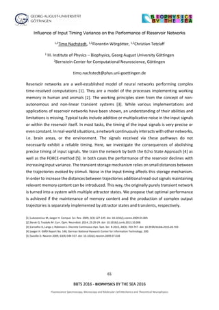 65
BBTS 2016 - BIOPHYSICS BY THE SEA 2016
Fluorescence Spectroscopy, Microscopy and Molecular Cell Mechanics and Theoretical Neurophysics
Influence of Input Timing Variance on the Performance of Reservoir Networks
1,2Timo Nachstedt, 1,2Florentin Wörgötter, 1,2Christian Tetzlaff
1 III. Institute of Physics – Biophysics, Georg August University Göttingen
2Bernstein Center for Computational Neuroscience, Göttingen
timo.nachstedt@phys.uni-goettingen.de
Reservoir networks are a well-established model of neural networks performing complex
time-resolved computations [1]. They are a model of the processes implementing working
memory in human and animals [2]. The working principles stem from the concept of non-
autonomous and non-linear transient systems [3]. While various implementations and
applications of reservoir networks have been shown, an understanding of their abilities and
limitations is missing. Typical tasks include additive or multiplicative noise in the input signals
or within the reservoir itself. In most tasks, the timing of the input signals is very precise or
even constant. In real-world situations, a network continuously interacts with other networks,
i.e. brain areas, or the environment. The signals received via these pathways do not
necessarily exhibit a reliable timing. Here, we investigate the consequences of abolishing
precise timing of input signals. We train the network by both the Echo State Approach [4] as
well as the FORCE-method [5]. In both cases the performance of the reservoir declines with
increasing input variance. The transient storage mechanism relies on small distances between
the trajectories evoked by stimuli. Noise in the input timing affects this storage mechanism.
In order to increase the distances between trajectories additional read-out signals maintaining
relevant memory content can be introduced. This way, the originally purely transient network
is turned into a system with multiple attractor states. We propose that optimal performance
is achieved if the maintenance of memory content and the production of complex output
trajectories is separately implemented by attractor states and transients, respectively.
[1] Lukosevicius M, Jaeger H. Comput. Sci. Rev. 2009, 3(3):127-149. doi: 10.1016/j.cosrev.2009.03.005
[2] Barak O, Tsodyks M. Curr. Opin. Neurobiol. 2014, 25:20-24. doi: 10.1016/j.conb.2013.10.008
[3] Carvalho A, Langa J, Robinson J. Discrete Continuous Dyn. Syst. Ser. B 2015, 20(3): 703-747. doi: 10.3934/dcdsb.2015.20.703
[4] Jaeger H. GMD Report No. 148, German National Research Center for Information Technology. 200.
[5] Sussillo D. Neuron 2009, 63(4):544-557. doi: 10.1016/j.neuron.2009.07.018
 