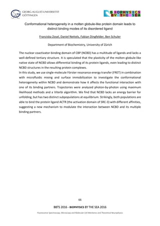 66
BBTS 2016 - BIOPHYSICS BY THE SEA 2016
Fluorescence Spectroscopy, Microscopy and Molecular Cell Mechanics and Theoretical Neurophysics
Conformational heterogeneity in a molten globule-like protein domain leads to
distinct binding modes of its disordered ligand
Franziska Zosel, Daniel Nettels, Fabian Dingfelder, Ben Schuler
Department of Biochemistry, University of Zürich
The nuclear coactivator-binding domain of CBP (NCBD) has a multitude of ligands and lacks a
well-defined tertiary structure. It is speculated that the plasticity of the molten-globule-like
native state of NCBD allows differential binding of its protein ligands, even leading to distinct
NCBD structures in the resulting protein complexes.
In this study, we use single-molecule Förster resonance energy transfer (FRET) in combination
with microfluidic mixing and surface immobilization to investigate the conformational
heterogeneity within NCBD and demonstrate how it affects the functional interaction with
one of its binding partners. Trajectories were analyzed photon-by-photon using maximum
likelihood methods and a Viterbi algorithm. We find that NCBD lacks an energy barrier for
unfolding, but has two distinct subpopulations at equilibrium. Strikingly, both populations are
able to bind the protein ligand ACTR (the activation domain of SRC-3) with different affinities,
suggesting a new mechanism to modulate the interaction between NCBD and its multiple
binding partners.
 