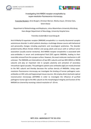 67
BBTS 2016 - BIOPHYSICS BY THE SEA 2016
Fluorescence Spectroscopy, Microscopy and Molecular Cell Mechanics and Theoretical Neurophysics
Investigating Anti-NMDA receptor encephalitis by
super-resolution fluorescence microscopy
Franziska Neubert, Anne Burgert, Christian Werner, Markus Sauer, Christian Geis,
Sören Doose
Department of Biotechnology and Biophysics, Julius-Maximilians-University Würzburg
Hans-Berger Department of Neurology, University Hospital Jena
franziska.neubert@uni-wuerzburg.de
Anti-N-Methyl-D-aspartate receptor (NMDAR) encephalitis is a recently discovered synaptic
autoimmune disorder in which patients develop a multistage disease course with behavioral
and personality changes including psychiatric and neurological syndromes. The disorder
predominantly affects female children and young adults and occurs with or without tumor
association (usually ovarian teratoma). Anti-NMDA receptor encephalitis is associated with
auto-antibodies in serum and cerebrospinal fluid (CSF) against NMDARs, leading to their
reversible removal from the synapse surface. However, the exact molecular mechanism is still
unknown. The NMDARs are heterodimers of two NR1 subunits and two NR2 (NR2A or NR2B)
subunits and play an important role in synaptic plasticity and activation of secondary
intracellular signal cascades. The pathogenic patient auto-antibodies (IgG) are mostly directed
to the NR1 subunit and thereby decrease the surface density of NMDARs. Using super-
resolution fluorescence microscopy we investigate the binding of human pathogenic auto-
antibodies on HEK-cells and hippocampal mouse neurons. We employ direct stochastic optical
reconstruction microscopy (dSTORM) in order to investigate the influence of purified
pathogenic human IgG to the NR1 subunit on the morphological integrity and function of the
NMDAR ion channel by receiving a lateral resolution of ̴20 nm.
 