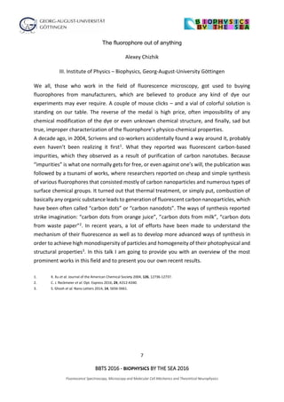 7
BBTS 2016 - BIOPHYSICS BY THE SEA 2016
Fluorescence Spectroscopy, Microscopy and Molecular Cell Mechanics and Theoretical Neurophysics
The fluorophore out of anything
Alexey Chizhik
III. Institute of Physics – Biophysics, Georg-August-University Göttingen
We all, those who work in the field of fluorescence microscopy, got used to buying
fluorophores from manufacturers, which are believed to produce any kind of dye our
experiments may ever require. A couple of mouse clicks – and a vial of colorful solution is
standing on our table. The reverse of the medal is high price, often impossibility of any
chemical modification of the dye or even unknown chemical structure, and finally, sad but
true, improper characterization of the fluorophore’s physico-chemical properties.
A decade ago, in 2004, Scrivens and co-workers accidentally found a way around it, probably
even haven’t been realizing it first1. What they reported was fluorescent carbon-based
impurities, which they observed as a result of purification of carbon nanotubes. Because
“impurities” is what one normally gets for free, or even against one’s will, the publication was
followed by a tsunami of works, where researchers reported on cheap and simple synthesis
of various fluorophores that consisted mostly of carbon nanoparticles and numerous types of
surface chemical groups. It turned out that thermal treatment, or simply put, combustion of
basically any organic substance leads to generation of fluorescent carbon nanoparticles, which
have been often called “carbon dots” or “carbon nanodots”. The ways of synthesis reported
strike imagination: “carbon dots from orange juice”, ”carbon dots from milk”, “carbon dots
from waste paper”2. In recent years, a lot of efforts have been made to understand the
mechanism of their fluorescence as well as to develop more advanced ways of synthesis in
order to achieve high monodispersity of particles and homogeneity of their photophysical and
structural properties3. In this talk I am going to provide you with an overview of the most
prominent works in this field and to present you our own recent results.
1. X. Xu et al. Journal of the American Chemical Society 2004, 126, 12736-12737.
2. C. J. Reckmeier et al. Opt. Express 2016, 24, A312-A340.
3. S. Ghosh et al. Nano Letters 2014, 14, 5656-5661.
 