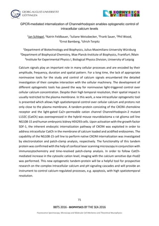 71
BBTS 2016 - BIOPHYSICS BY THE SEA 2016
Fluorescence Spectroscopy, Microscopy and Molecular Cell Mechanics and Theoretical Neurophysics
GPCR-mediated internalization of Channelrhodopsin enables optogenetic control of
intracellular calcium levels
1Jan Schlegel, 2Katrin Feldbauer, 2Juliane Weissbecker, 3Frank Sauer, 2Phil Wood,
2Ernst Bamberg, 1Ulrich Terpitz
1Department of Biotechnology and Biophysics, Julius-Maximilians-University Würzburg
2Department of Biophysical Chemistry, Max-Planck-Institute of Biophysics, Frankfurt /Main
3Institute for Experimental Physics I, Biological Physics Division, University of Leipzig
Calcium signals play an important role in many cellular processes and are encoded by their
amplitude, frequency, duration and spatial pattern. For a long time, the lack of appropriate
noninvasive tools for the study and control of calcium signals encumbered the detailed
investigation of their complex interaction with the cellular machinery. The development of
different optogenetic tools has paved the way for noninvasive light-triggered control over
cellular calcium concentration. Despite their high temporal resolution, their spatial impact is
usually restricted to the plasma membrane. In this work, a new intracellular optogenetic tool
is presented which allows high spatiotemporal control over cellular calcium and protons not
only close to the plasma membrane. A tandem-protein consisting of the CXCR4 chemokine
receptor and the light-gated Ca2+-permeable cation channel Channelrhodopsin-2 mutant
L132C (CatCh) was overexpressed in the hybrid mouse neuroblastoma x rat glioma cell line
NG108-15 and human embryonic kidney HEK293 cells. Upon activation with the growth factor
SDF-1, the inherent endocytic internalization pathway of CXCR4 was exploited in order to
address intracellular CatCh in the membrane of calcium loaded and acidified endosomes. The
capability of the NG108-15 cell line to perform native CXCR4 internalization was investigated
by electrorotation and patch-clamp analysis, respectively. The functionality of this tandem
protein was confirmed with the help of confocal laser scanning microscopy in conjunction with
immunocytochemistry and time-resolved patch-clamp analysis. In order to follow CatCh-
mediated increase in the cytosolic cation level, imaging with the calcium sensitive dye rhod2
was performed. This new optogenetic tandem-protein will be a helpful tool for prospective
research on the complex intracellular calcium and pH signaling cascades and will provide an
instrument to control calcium-regulated processes, e.g. apoptosis, with high spatiotemporal
resolution.
 