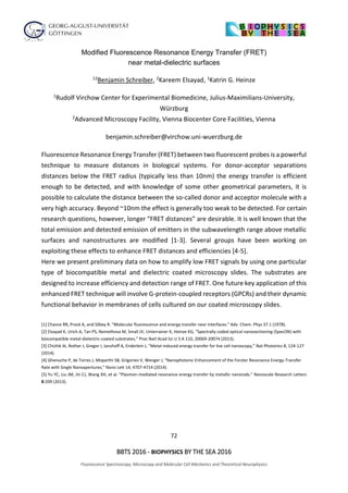 72
BBTS 2016 - BIOPHYSICS BY THE SEA 2016
Fluorescence Spectroscopy, Microscopy and Molecular Cell Mechanics and Theoretical Neurophysics
Modified Fluorescence Resonance Energy Transfer (FRET)
near metal-dielectric surfaces
12Benjamin Schreiber, 2Kareem Elsayad, 1Katrin G. Heinze
1Rudolf Virchow Center for Experimental Biomedicine, Julius-Maximilians-University,
Würzburg
2Advanced Microscopy Facility, Vienna Biocenter Core Facilities, Vienna
benjamin.schreiber@virchow.uni-wuerzburg.de
Fluorescence Resonance Energy Transfer (FRET) between two fluorescent probes is a powerful
technique to measure distances in biological systems. For donor-acceptor separations
distances below the FRET radius (typically less than 10nm) the energy transfer is efficient
enough to be detected, and with knowledge of some other geometrical parameters, it is
possible to calculate the distance between the so-called donor and acceptor molecule with a
very high accuracy. Beyond ~10nm the effect is generally too weak to be detected. For certain
research questions, however, longer “FRET distances” are desirable. It is well known that the
total emission and detected emission of emitters in the subwavelength range above metallic
surfaces and nanostructures are modified [1-3]. Several groups have been working on
exploiting these effects to enhance FRET distances and efficiencies [4-5].
Here we present preliminary data on how to amplify low FRET signals by using one particular
type of biocompatible metal and dielectric coated microscopy slides. The substrates are
designed to increase efficiency and detection range of FRET. One future key application of this
enhanced FRET technique will involve G-protein-coupled receptors (GPCRs) and their dynamic
functional behavior in membranes of cells cultured on our coated microscopy slides.
[1] Chance RR, Prock A, and Silbey R. "Molecular fluorescence and energy transfer near interfaces." Adv. Chem. Phys 37.1 (1978).
[2] Elsayad K, Urich A, Tan PS, Nemethova M, Small JV, Unterrainer K, Heinze KG, “Spectrally coded optical nanosectioning (SpecON) with
biocompatible metal-dielectric-coated substrates,” Proc Natl Acad Sci U S A 110, 20069-20074 (2013).
[3] Chizhik AI, Rother J, Gregor I, Janshoff A, Enderlein J, “Metal-induced energy transfer for live cell nanoscopy,” Nat Photonics 8, 124-127
(2014).
[4] Ghenuche P, de Torres J, Moparthi SB, Grigoriev V, Wenger J, “Nanophotonic Enhancement of the Forster Resonance Energy-Transfer
Rate with Single Nanoapertures,” Nano Lett 14, 4707-4714 (2014).
[5] Yu YC, Liu JM, Jin CJ, Wang XH, et al. "Plasmon-mediated resonance energy transfer by metallic nanorods." Nanoscale Research Letters
8:209 (2013).
 