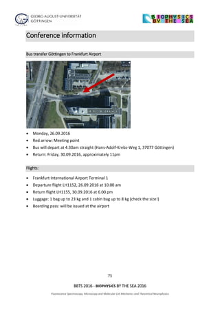 75
BBTS 2016 - BIOPHYSICS BY THE SEA 2016
Fluorescence Spectroscopy, Microscopy and Molecular Cell Mechanics and Theoretical Neurophysics
Conference information
Bus transfer Göttingen to Frankfurt Airport
 Monday, 26.09.2016
 Red arrow: Meeting point
 Bus will depart at 4.30am straight (Hans-Adolf-Krebs-Weg 1, 37077 Göttingen)
 Return: Friday, 30.09.2016, approximately 11pm
Flights:
 Frankfurt International Airport Terminal 1
 Departure flight LH1152, 26.09.2016 at 10.00 am
 Return flight LH1155, 30.09.2016 at 6.00 pm
 Luggage: 1 bag up to 23 kg and 1 cabin bag up to 8 kg (check the size!)
 Boarding pass: will be issued at the airport
 