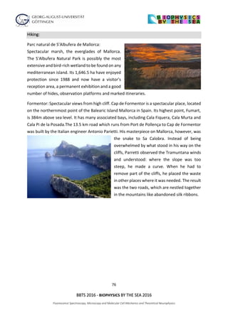 76
BBTS 2016 - BIOPHYSICS BY THE SEA 2016
Fluorescence Spectroscopy, Microscopy and Molecular Cell Mechanics and Theoretical Neurophysics
Hiking:
Parc natural de S’Albufera de Mallorca:
Spectacular marsh, the everglades of Mallorca.
The S'Albufera Natural Park is possibly the most
extensive and bird-rich wetland to be found on any
mediterranean island. Its 1,646.5 ha have enjoyed
protection since 1988 and now have a visitor's
reception area, a permanent exhibition and a good
number of hides, observation platforms and marked itineraries.
Formentor: Spectacular views from high cliff. Cap de Formentor is a spectacular place, located
on the northernmost point of the Balearic Island Mallorca in Spain. Its highest point, Fumart,
is 384m above sea level. It has many associated bays, including Cala Fiquera, Cala Murta and
Cala Pi de la Posada.The 13.5 km road which runs from Port de Pollença to Cap de Formentor
was built by the Italian engineer Antonio Parietti. His masterpiece on Mallorca, however, was
the snake to Sa Calobra. Instead of being
overwhelmed by what stood in his way on the
cliffs, Parretti observed the Tramuntana winds
and understood: where the slope was too
steep, he made a curve. When he had to
remove part of the cliffs, he placed the waste
in other places where it was needed. The result
was the two roads, which are nestled together
in the mountains like abandoned silk ribbons.
 