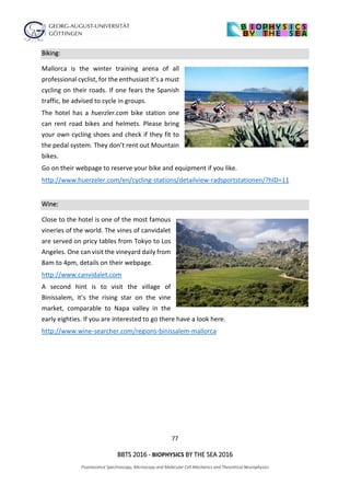 77
BBTS 2016 - BIOPHYSICS BY THE SEA 2016
Fluorescence Spectroscopy, Microscopy and Molecular Cell Mechanics and Theoretical Neurophysics
Biking:
Mallorca is the winter training arena of all
professional cyclist, for the enthusiast it’s a must
cycling on their roads. If one fears the Spanish
traffic, be advised to cycle in groups.
The hotel has a huerzler.com bike station one
can rent road bikes and helmets. Please bring
your own cycling shoes and check if they fit to
the pedal system. They don’t rent out Mountain
bikes.
Go on their webpage to reserve your bike and equipment if you like.
http://www.huerzeler.com/en/cycling-stations/detailview-radsportstationen/?hID=11
Wine:
Close to the hotel is one of the most famous
vineries of the world. The vines of canvidalet
are served on pricy tables from Tokyo to Los
Angeles. One can visit the vineyard daily from
8am to 4pm, details on their webpage.
http://www.canvidalet.com
A second hint is to visit the village of
Binissalem, it’s the rising star on the vine
market, comparable to Napa valley in the
early eighties. If you are interested to go there have a look here.
http://www.wine-searcher.com/regions-binissalem-mallorca
 