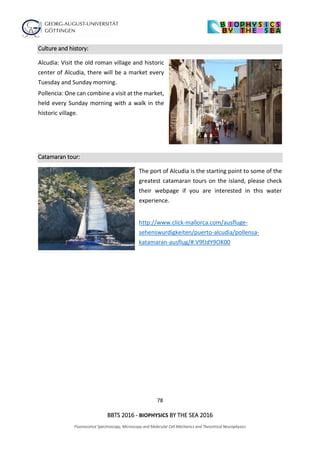 78
BBTS 2016 - BIOPHYSICS BY THE SEA 2016
Fluorescence Spectroscopy, Microscopy and Molecular Cell Mechanics and Theoretical Neurophysics
Culture and history:
Alcudia: Visit the old roman village and historic
center of Alcudia, there will be a market every
Tuesday and Sunday morning.
Pollencia: One can combine a visit at the market,
held every Sunday morning with a walk in the
historic village.
Catamaran tour:
The port of Alcudia is the starting point to some of the
greatest catamaran tours on the island, please check
their webpage if you are interested in this water
experience.
http://www.click-mallorca.com/ausfluge-
sehenswurdigkeiten/puerto-alcudia/pollensa-
katamaran-ausflug/#.V9fJdY9OK00
 