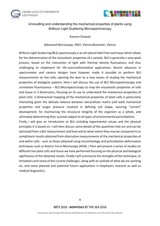 8
BBTS 2016 - BIOPHYSICS BY THE SEA 2016
Fluorescence Spectroscopy, Microscopy and Molecular Cell Mechanics and Theoretical Neurophysics
Unravelling and understanding the mechanical properties of plants using
Brillouin Light Scattering Microspectroscopy
Kareem Elsayad
Advanced Microscopy, VBCF, Vienna Biocenter, Vienna
Brillouin Light Scattering (BLS) spectroscopy is an all-optical label-free technique which allows
for the determination of the viscoelastic properties of a sample. BLS is generally a very weak
process, based on the interaction of light with thermal density fluctuations, and thus
challenging to implement for life-science/biomedical applications. Recent advances in
spectrometer and camera designs have however made it possible to perform BLS
measurements on live cells, opening the door to a new means of studing the mechanical
properties of biological systems. Here I will discuss the use of BLS Microspectroscopy and
correlative Fluorescence – BLS Microspectrocopy to map the viscoelastic properties of cells
and tissue in 3 dimensions, focusing on its use to understand the mechanical properties of
plant cells. 3 dimensional mapping of the mechanical properties of plant cells is particularly
interesting given the delicate balance between extracellular matrix (cell wall) mechanical
properties and turgor pressure involved in defining cell shape, assuring “correct”
development, for maintaining the structural integrity of the organism as a whole, and
ultimately determining their survival subject to all types of environmental perturbations.
Firstly I will give an introduction to BLS including experimental setups and the physical
principles it is based on. I will then discuss some details of the quantities that are and can be
extracted from a BLS measurement and how and to what extent they may be compared to or
compliment results obtained from alternative measurements of the mechanical properties of
and within cells - such as those obtained using microrheology and perturbation-deformation
techniques such as Atomic Force Microscopy (AFM). I then will present a series of studies on
different live plant cells and tissue we have performed focusing on the physical and biological
significance of the obtained results. Finally I will summarize the strengths of the technique, its
limitations and some of the current challenges, along with an outlook of what we are working
on, and some planned and potential future applications in biophysics research as well as
medical diagnostics.
 