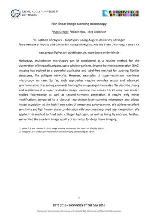 9
BBTS 2016 - BIOPHYSICS BY THE SEA 2016
Fluorescence Spectroscopy, Microscopy and Molecular Cell Mechanics and Theoretical Neurophysics
Non-linear image scanning microscopy
1Ingo Gregor, 2Robert Ros, 1Jörg Enderlein
1III. Institute of Physics – Biophysics, Georg-August-University Göttingen
2Department of Physics and Center for Biological Physics, Arizona State University, Tempe AZ
ingo.gregor@phys.uni-goettingen.de, www.joerg-enderlein.de
Nowadays, multiphoton microscopy can be considered as a routine method for the
observation of living cells, organs, up to whole organisms. Second-harmonics generation (SHG)
imaging has evolved to a powerful qualitative and label-free method for studying fibrillar
structures, like collagen networks. However, examples of super-resolution non-linear
microscopy are rare. So far, such approaches require complex setups and advanced
synchronization of scanning elements limiting the image acquisition rates. We describe theory
and realization of a super-resolution image scanning microscope [1, 2] using two-photon
excited fluorescence as well as second-harmonic generation. It require only minor
modifications compared to a classical two-photon laser-scanning microscope and allows
image acquisition at the high frame rates of a resonant galvo-scanner. We achieve excellent
sensitivity and high frame-rate in combination with two-times improved lateral resolution. We
applied this method to fixed cells, collagen hydrogels, as well as living fly embryos. Further,
we verified the excellent image quality of our setup for deep tissue imaging.
[1] Müller C.B. and Enderlein J. (2010) Image scanning microscopy. Phys. Rev. Lett. 104(19), 198101.
[2] Sheppard C.J.R. (1988) Super-resolution in confocal imaging. Optik (Stuttg) 80 53–54.
 