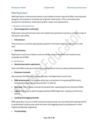 Biophysics Notes Chapter #05 Biomolecular Structure
Page 13 of 16
DNA Replication
DNA replication is the process where a cell creates an exact copy of its DNA, ensuring each
daughter cell receives a complete set of genetic instructions. This is a fundamental
process for cell division, allowing for growth, repair, and reproduction.
1. Purpose and Importance:
• Ensuring genetic continuity:
Replication ensures that each new cell created during division receives a complete copy of
the parent cell's DNA.
• Inheritance:
This process is crucial for passing down genetic information from one generation to the
next.
• Cell division:
Replication must occur before a cell can divide, as each daughter cell needs its own
complete set of DNA.
2. The Process:
• Semiconservative replication:
Each new DNA molecule contains one original strand and one newly synthesized strand.
• Enzymes involved:
Key enzymes like DNA polymerase, helicase, and ligase play crucial roles.
• DNA polymerase: This enzyme adds new nucleotides to the growing DNA strand,
following the base pairing rules (A with T, C with G).
• Helicase: This enzyme unwinds the double helix, separating the two strands of DNA.
• Ligase: This enzyme seals the gaps between DNA fragments, creating a continuous
strand.
• Leading and lagging strands:
DNA replication occurs on both strands simultaneously, but one strand (the leading strand)
is synthesized continuously, while the other (the lagging strand) is synthesized in short
fragments (Okazaki fragments).
• Proofreading:
 