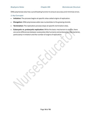 Biophysics Notes Chapter #05 Biomolecular Structure
Page 14 of 16
DNA polymerase also has a proofreading function to ensure accuracy and minimize errors.
3. Key Concepts:
• Initiation: The process begins at specific sites called origins of replication.
• Elongation: DNA polymerase adds new nucleotides to the growing strands.
• Termination: The replication process stops at specific termination sites.
• Eukaryotic vs. prokaryotic replication: While the basic mechanism is similar, there
are some differences between eukaryotes (like humans) and prokaryotes (like bacteria),
particularly in initiation and the number of origins of replication.
 