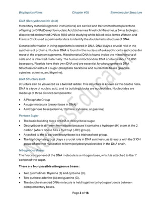 Biophysics Notes Chapter #05 Biomolecular Structure
Page 3 of 16
DNA (Deoxyribonucleic Acid)
Hereditary materials (genetic instructions) are carried and transmitted from parents to
offspring by DNA (Deoxyribonucleic Acid) Johannes Friedrich Miescher, a Swiss biologist.
discovered and named DNA in 1869 while studying white blood cells James Watson and
Francis Crick used experimental data to identify the double helix structure of DNA.
Genetic information in living organisms is stored in DNA. DNA plays a crucial role in the
synthesis of proteins. Nuclear DNA is found in the nucleus of eukaryotic cells and codes for
most of the organism's genome. Mitochondrial DNA is found inside the mitochondria of
cells and is inherited maternally. The human mitochondrial DNA contains about 16,000
base pairs. Plastids have their own DNA and are essential for photosynthesis DNA
Structure consists of a sugar-phosphate backbone and nucleotide bases (guanine,
cytosine. adenine, and thymine).
DNA Structure DNA
structure can be visualized as a twisted ladder. This structure is known as the double helix.
DNA is a type of nucleic acid, and its building blocks are nucleotides. Nucleotides are
made up of three distinct components:
• A Phosphate Group
• A sugar molecule (deoxyribose in DNA)
• A nitrogenous base (adenine, thymine, cytosine, or guanine)
Pentose Sugar
• The basic building block of DNA is deoxyribose sugar.
• Deoxyribose is different from ribose because it contains a hydrogen (H) atom at the 2
carbon (where ribose has a hydroxyl (-OH) group).
• Attached to the 5’ carbon deoxyribose is a triphosphate group.
• The triphosphate group plays a crucial role in DNA synthesis, as it reacts with the 3' OH
group of another nucleotide to form polydeoxynucleotides in the DNA chain.
Nitrogenous Bases
The final component of the DNA molecule is a nitrogen base, which is attached to the 1'
carbon of the sugar.
There are four possible nitrogenous bases:
• Two pyrimidines: thymine (T) and cytosine (C).
• Two purines: adenine (A) and guanine (G).
• The double-stranded DNA molecule is held together by hydrogen bonds between
complementary bases.
 
