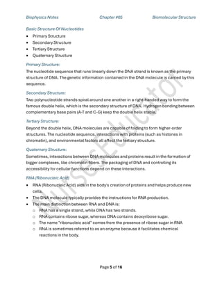 Biophysics Notes Chapter #05 Biomolecular Structure
Page 5 of 16
Basic Structure Of Nucleotides
• Primary Structure
• Secondary Structure
• Tertiary Structure
• Quaternary Structure
Primary Structure:
The nucleotide sequence that runs linearly down the DNA strand is known as the primary
structure of DNA. The genetic information contained in the DNA molecule is carried by this
sequence.
Secondary Structure:
Two polynucleotide strands spiral around one another in a right-handed way to form the
famous double helix, which is the secondary structure of DNA. Hydrogen bonding between
complementary base pairs (A-T and C-G) keep the double helix stable.
Tertiary Structure:
Beyond the double helix, DNA molecules are capable of folding to form higher-order
structures. The nucleotide sequence, interactions with proteins (such as histones in
chromatin), and environmental factors all affect the tertiary structure.
Quaternary Structure:
Sometimes, interactions between DNA molecules and proteins result in the formation of
bigger complexes, like chromatin fibers. The packaging of DNA and controlling its
accessibility for cellular functions depend on these interactions.
RNA (Ribonucleic Acid)
• RNA (Ribonucleic Acid) aids in the body's creation of proteins and helps produce new
cells.
• The DNA molecule typically provides the instructions for RNA production.
• The main distinction between RNA and DNA is:
o RNA has a single strand, while DNA has two strands.
o RNA contains ribose sugar, whereas DNA contains deoxyribose sugar.
o The name "ribonucleic acid" comes from the presence of ribose sugar in RNA
o RNA is sometimes referred to as an enzyme because it facilitates chemical
reactions in the body.
 