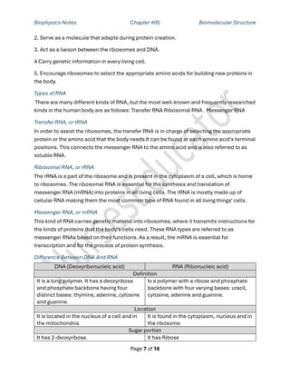 Biophysics Notes Chapter #05 Biomolecular Structure
Page 7 of 16
2. Serve as a molecule that adapts during protein creation.
3. Act as a liaison between the ribosomes and DNA.
4 Carry genetic information in every living cell.
5. Encourage ribosomes to select the appropriate amino acids for building new proteins in
the body.
Types of RNA
There are many different kinds of RNA, but the most well-known and frequently researched
kinds in the human body are as follows: Transfer RNA Ribosomal RNA . Messenger RNA
Transfer RNA, or tRNA
In order to assist the ribosomes, the transfer RNA is in charge of selecting the appropriate
protein or the amino acid that the body needs It can be found at each amino acid's terminal
positions. This connects the messenger RNA to the amino acid and is also referred to as
soluble RNA.
Ribosomal RNA, or rRNA
The rRNA is a part of the ribosome and is present in the cytoplasm of a cell, which is home
to ribosomes. The ribosomal RNA is essential for the synthesis and translation of
messenger RNA (mRNA) into proteins in all living cells. The rRNA is mostly made up of
cellular RNA making them the most common type of RNA found in all living things' cells.
Messenger RNA, or mRNA
This kind of RNA carries genetic material into ribosomes, where it transmits instructions for
the kinds of proteins that the body's cells need. These RNA types are referred to as
messenger RNAs based on their functions. As a result, the mRNA is essential for
transcription and for the process of protein synthesis.
Difference Between DNA And RNA
DNA (Deoxyribonucleic acid) RNA (Ribonucleic acid)
Definition
It is a long polymer. It has a deoxyribose
and phosphate backbone having four
distinct bases: thymine, adenine, cytosine
and guanine.
Is a polymer with a ribose and phosphate
backbone with four varying bases: uracil,
cytosine, adenine and guanine.
Location
It is located in the nucleus of a cell and in
the mitochondria.
It is found in the cytoplasm, nucleus and in
the ribosome.
Sugar portion
It has 2-deoxyribose. It has Ribose
 