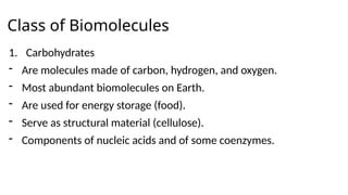 Class of Biomolecules
1. Carbohydrates
- Are molecules made of carbon, hydrogen, and oxygen.
- Most abundant biomolecules on Earth.
- Are used for energy storage (food).
- Serve as structural material (cellulose).
- Components of nucleic acids and of some coenzymes.
 
