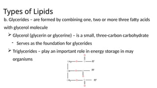 Types of Lipids
b. Glycerides – are formed by combining one, two or more three fatty acids
with glycerol molecule
 Glycerol (glycerin or glycerine) – is a small, three-carbon carbohydrate
- Serves as the foundation for glycerides
 Triglycerides – play an important role in energy storage in may
organisms
 