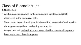 Class of Biomolecules
4. Nucleic Acid
- Are biomolecules named for being an acidic substance originally
discovered in the nucleus of cells.
- Storage and expression of genetic information, transport of amino acids
during protein synthesis and acting as catalysts.
- Are polymers of nucleotides – are molecules that contain nitrogenous
base, sugar, and phosphate group.
 