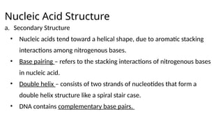 Nucleic Acid Structure
a. Secondary Structure
• Nucleic acids tend toward a helical shape, due to aromatic stacking
interactions among nitrogenous bases.
• Base pairing – refers to the stacking interactions of nitrogenous bases
in nucleic acid.
• Double helix – consists of two strands of nucleotides that form a
double helix structure like a spiral stair case.
• DNA contains complementary base pairs.
 