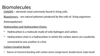 Biomolecules
CHNOPS – elements most commonly found in living cells.
Biopolymers – are natural polymers produced by the cells of living organisms
(heteropolymer)
Hydrocarbon and Hydrocarbon Chains
• Hydrocarbon is a molecule made of only hydrogen and carbon.
• Hydrocarbon chain is a hydrocarbon in which the carbon atoms are covalently
connected to one another in a line
Carbon Covalent Bonds
• Nature of chemical bonding with carbon atoms (single bond, double bond, triple bond)
 