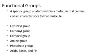 Functional Groups
- A specific group of atoms within a molecule that confers
certain characteristics to that molecule.
• Hydroxyl group
• Carbonyl group
• Carboxyl group
• Amine group
• Phosphate group
• Acids, Bases, and PH
 