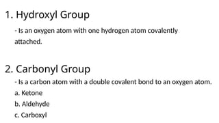 1. Hydroxyl Group
- Is an oxygen atom with one hydrogen atom covalently
attached.
2. Carbonyl Group
- Is a carbon atom with a double covalent bond to an oxygen atom.
a. Ketone
b. Aldehyde
c. Carboxyl
 
