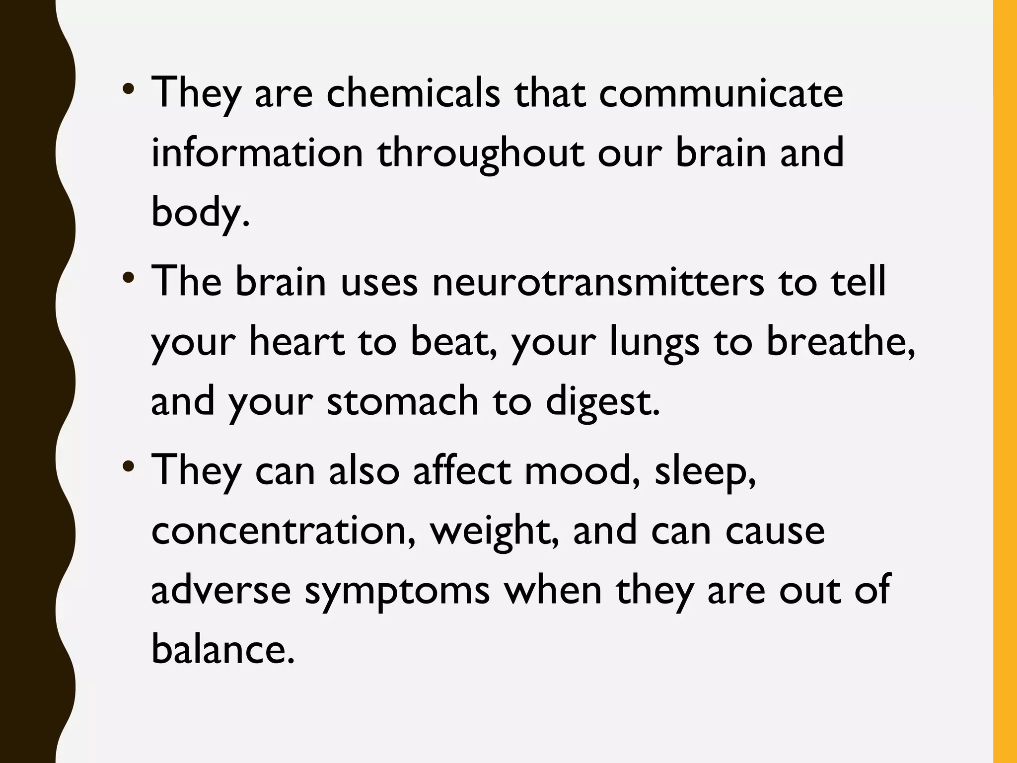 • They are chemicals that communicate
information throughout our brain and
body. 
• The brain uses neurotransmitters to tell
your heart to beat, your lungs to breathe,
and your stomach to digest. 
• They can also affect mood, sleep,
concentration, weight, and can cause
adverse symptoms when they are out of
balance.
 