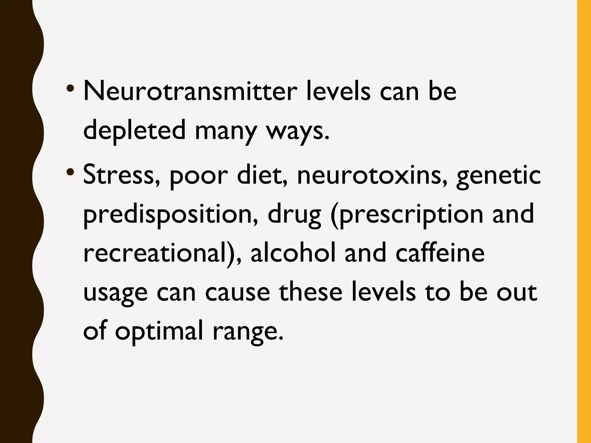 • Neurotransmitter levels can be
depleted many ways.
• Stress, poor diet, neurotoxins, genetic
predisposition, drug (prescription and
recreational), alcohol and caffeine
usage can cause these levels to be out
of optimal range.
 