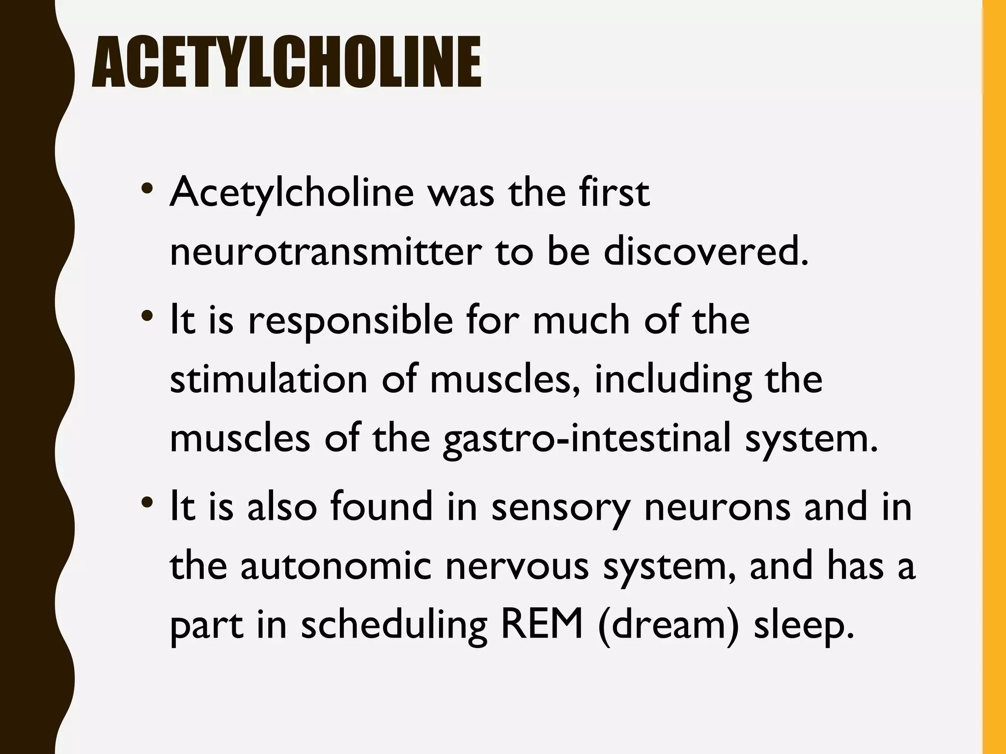 ACETYLCHOLINE
• Acetylcholine was the first
neurotransmitter to be discovered.
• It is responsible for much of the
stimulation of muscles, including the
muscles of the gastro-intestinal system. 
• It is also found in sensory neurons and in
the autonomic nervous system, and has a
part in scheduling REM (dream) sleep.
 