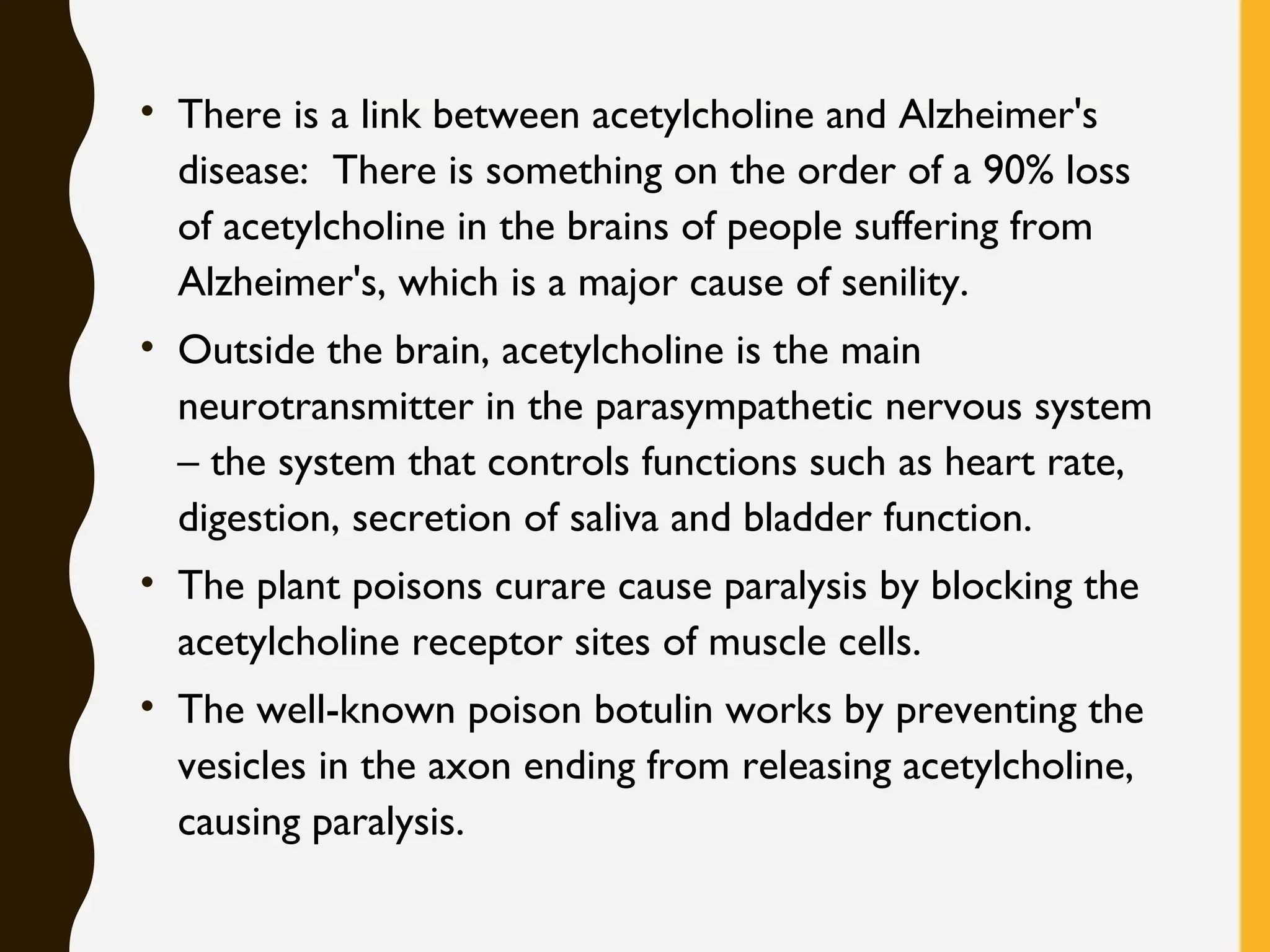 • There is a link between acetylcholine and Alzheimer's
disease:  There is something on the order of a 90% loss
of acetylcholine in the brains of people suffering from
Alzheimer's, which is a major cause of senility.
• Outside the brain, acetylcholine is the main
neurotransmitter in the parasympathetic nervous system
– the system that controls functions such as heart rate,
digestion, secretion of saliva and bladder function.
• The plant poisons curare cause paralysis by blocking the
acetylcholine receptor sites of muscle cells. 
• The well-known poison botulin works by preventing the
vesicles in the axon ending from releasing acetylcholine,
causing paralysis. 
 
