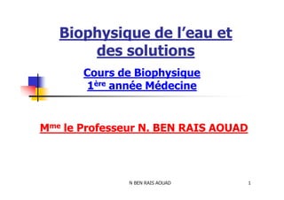 Biophysique de l’eau et
des solutions
Cours de Biophysique
1ère année Médecine
N BEN RAIS AOUAD 1
Mme le Professeur N. BEN RAIS AOUAD
 