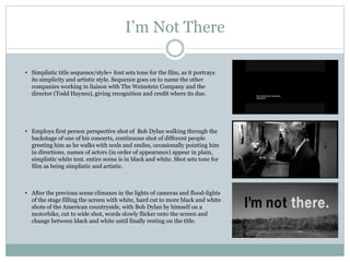 I’m Not There
• Simplistic title sequence/style+ font sets tone for the film, as it portrays
its simplicity and artistic style. Sequence goes on to name the other
companies working in liaison with The Weinstein Company and the
director (Todd Haynes), giving recognition and credit where its due.
• Employs first person perspective shot of Bob Dylan walking through the
backstage of one of his concerts, continuous shot of different people
greeting him as he walks with nods and smiles, occasionally pointing him
in directions, names of actors (in order of appearance) appear in plain,
simplistic white text. entire scene is in black and white. Shot sets tone for
film as being simplistic and artistic.
• After the previous scene climaxes in the lights of cameras and flood-lights
of the stage filling the screen with white, hard cut to more black and white
shots of the American countryside, with Bob Dylan by himself on a
motorbike, cut to wide shot, words slowly flicker onto the screen and
change between black and white until finally resting on the title.
 