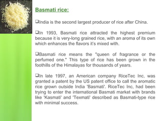 Basmati rice:
India is the second largest producer of rice after China.
In 1993, Basmati rice attracted the highest premium
because it is very-long grained rice, with an aroma of its own
which enhances the flavors it’s mixed with.
Basmati rice means the "queen of fragrance or the
perfumed one." This type of rice has been grown in the
foothills of the Himalayas for thousands of years.
In late 1997, an American company RiceTec Inc, was
granted a patent by the US patent office to call the aromatic
rice grown outside India 'Basmati'. RiceTec Inc, had been
trying to enter the international Basmati market with brands
like 'Kasmati' and 'Texmati' described as Basmati-type rice
with minimal success.
 