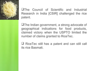 The Council of Scientific and Industrial
Research in India [CSIR] challenged the rice
patent.
The Indian government, a strong advocate of
geographical indications for food products,
claimed victory when the USPTO limited the
number of claims granted to RiceTec.
 RiceTec still has a patent and can still call
its rice Basmati.
 