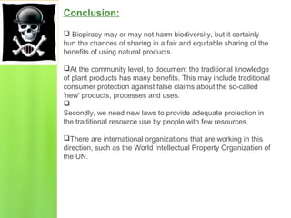 Conclusion:
 Biopiracy may or may not harm biodiversity, but it certainly
hurt the chances of sharing in a fair and equitable sharing of the
benefits of using natural products.
At the community level, to document the traditional knowledge
of plant products has many benefits. This may include traditional
consumer protection against false claims about the so-called
'new' products, processes and uses.

Secondly, we need new laws to provide adequate protection in
the traditional resource use by people with few resources.
There are international organizations that are working in this
direction, such as the World Intellectual Property Organization of
the UN.
 