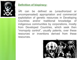 Definition of biopiracy:
It can be defined as (unauthorized or
uncompensated) appropriation and commercial
exploitation of genetic resources in Developing
Countries and/or traditional knowledge of
indigenous communities by corporations, mostly
from Developed Countries, which seek then
“monopoly control”, usually patents, over these
resources or inventions derived from these
resources.
 