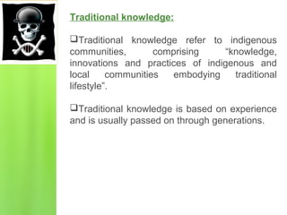 Traditional knowledge:
Traditional knowledge refer to indigenous
communities, comprising “knowledge,
innovations and practices of indigenous and
local communities embodying traditional
lifestyle”.
Traditional knowledge is based on experience
and is usually passed on through generations.
 