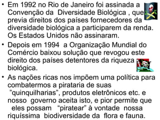 Em 1992 no Rio de Janeiro foi assinada a Convenção da  Diversidade Biológica , que previa direitos dos países fornecedores da diversidade biológica a participarem da renda. Os Estados Unidos não assinaram.  Depois em 1994  a Organização Mundial do Comércio baixou solução que revogou este direito dos países detentores da riqueza biológica.  As nações ricas nos impõem uma política para combatermos a pirataria de suas  ”quinquilharias”, produtos eletrônicos etc. e nosso  governo aceita isto, e pior permite que   eles possam   “piratear” à vontade  nossa riquíssima  biodiversidade da  flora e fauna.  